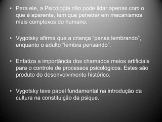 • Para ele, a Psicologia não pode lidar apenas com o
que é aparente, tem que penetrar em mecanismos
mais complexos do humano.
• Vygotsky afirma que a criança “pensa lembrando”,
enquanto o adulto “lembra pensando”.
• Enfatiza a importância dos chamados meios artificiais
para o controle de processos psicológicos. Estes são
produto do desenvolvimento histórico.
• Vygotsky teve papel fundamental na introdução da
cultura na constituição da psique.
 