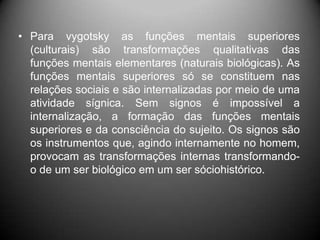 • Para vygotsky as funções mentais superiores
(culturais) são transformações qualitativas das
funções mentais elementares (naturais biológicas). As
funções mentais superiores só se constituem nas
relações sociais e são internalizadas por meio de uma
atividade sígnica. Sem signos é impossível a
internalização, a formação das funções mentais
superiores e da consciência do sujeito. Os signos são
os instrumentos que, agindo internamente no homem,
provocam as transformações internas transformando-
o de um ser biológico em um ser sóciohistórico.
 