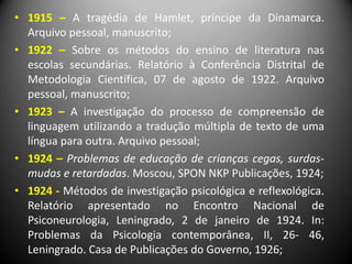 • 1915 – A tragédia de Hamlet, príncipe da Dinamarca.
Arquivo pessoal, manuscrito;
• 1922 – Sobre os métodos do ensino de literatura nas
escolas secundárias. Relatório à Conferência Distrital de
Metodologia Científica, 07 de agosto de 1922. Arquivo
pessoal, manuscrito;
• 1923 – A investigação do processo de compreensão de
linguagem utilizando a tradução múltipla de texto de uma
língua para outra. Arquivo pessoal;
• 1924 – Problemas de educação de crianças cegas, surdas-
mudas e retardadas. Moscou, SPON NKP Publicações, 1924;
• 1924 - Métodos de investigação psicológica e reflexológica.
Relatório apresentado no Encontro Nacional de
Psiconeurologia, Leningrado, 2 de janeiro de 1924. In:
Problemas da Psicologia contemporânea, II, 26- 46,
Leningrado. Casa de Publicações do Governo, 1926;
 