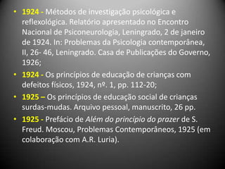 • 1924 - Métodos de investigação psicológica e
reflexológica. Relatório apresentado no Encontro
Nacional de Psiconeurologia, Leningrado, 2 de janeiro
de 1924. In: Problemas da Psicologia contemporânea,
II, 26- 46, Leningrado. Casa de Publicações do Governo,
1926;
• 1924 - Os princípios de educação de crianças com
defeitos físicos, 1924, nº. 1, pp. 112-20;
• 1925 – Os princípios de educação social de crianças
surdas-mudas. Arquivo pessoal, manuscrito, 26 pp.
• 1925 - Prefácio de Além do princípio do prazer de S.
Freud. Moscou, Problemas Contemporâneos, 1925 (em
colaboração com A.R. Luria).
 