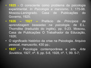 • 1925 - O consciente como problema da psicologia
experimental. In Psicologia e marxismo, I. 175-98.
Moscou-Leningrado. Casa de Publicações do
Governo, 1925;
• 1926 – 1927 – Prefácio de Princípios de
aprendizagem baseadas na psicologia, de E.L.
Thorndike (traduzido do inglês), pp. 5-23. Moscou,
Casa de Publicações O Trabalhador da Educação,
1926;
• O significado histórico da crise na Psicologia. Arquivo
pessoal, manuscrito, 430 pp.;
• 1927 - Psicologia contemporânea e arte. Arte
Soviética, 1927, nº. 8, pp. 5-8, 1928, nº. 1, 99. 5-7;
 
