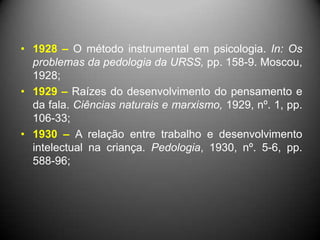 • 1928 – O método instrumental em psicologia. In: Os
problemas da pedologia da URSS, pp. 158-9. Moscou,
1928;
• 1929 – Raízes do desenvolvimento do pensamento e
da fala. Ciências naturais e marxismo, 1929, nº. 1, pp.
106-33;
• 1930 – A relação entre trabalho e desenvolvimento
intelectual na criança. Pedologia, 1930, nº. 5-6, pp.
588-96;
 