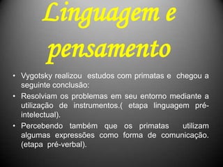 Linguagem e
pensamento
• Vygotsky realizou estudos com primatas e chegou a
seguinte conclusão:
• Resolviam os problemas em seu entorno mediante a
utilização de instrumentos.( etapa linguagem pré-
intelectual).
• Percebendo também que os primatas utilizam
algumas expressões como forma de comunicação.
(etapa pré-verbal).
 