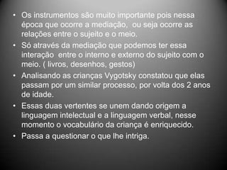 • Os instrumentos são muito importante pois nessa
época que ocorre a mediação, ou seja ocorre as
relações entre o sujeito e o meio.
• Só através da mediação que podemos ter essa
interação entre o interno e externo do sujeito com o
meio. ( livros, desenhos, gestos)
• Analisando as crianças Vygotsky constatou que elas
passam por um similar processo, por volta dos 2 anos
de idade.
• Essas duas vertentes se unem dando origem a
linguagem intelectual e a linguagem verbal, nesse
momento o vocabulário da criança é enriquecido.
• Passa a questionar o que lhe intriga.
 