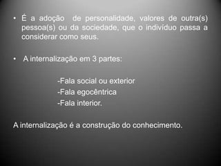 • É a adoção de personalidade, valores de outra(s)
pessoa(s) ou da sociedade, que o indivíduo passa a
considerar como seus.
• A internalização em 3 partes:
-Fala social ou exterior
-Fala egocêntrica
-Fala interior.
A internalização é a construção do conhecimento.
 