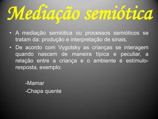 Mediação semiótica
• A mediação semiótica ou processos semióticos se
tratam da: produção e interpretação de sinais.
• De acordo com Vygotsky as crianças se interagem
quando nascem de maneira típica e peculiar, a
relação entre a criança e o ambiente é estímulo-
resposta, exemplo:
-Mamar
-Chapa quente
 