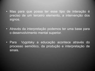 • Mas para que possa ter esse tipo de interação é
preciso de um terceiro elemento, a intervenção dos
signos.
• Através da interpretação podemos ter uma base para
o desenvolvimento mental superior.
• Para Vygotsky a educação acontece através do
processo semiótico, da produção e interpretação de
sinais.
 