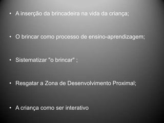 • A inserção da brincadeira na vida da criança;
• O brincar como processo de ensino-aprendizagem;
• Sistematizar "o brincar" ;
• Resgatar a Zona de Desenvolvimento Proximal;
• A criança como ser interativo
 