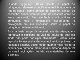 • Quando Vygotsky (1984) discute o papel do
brinquedo, refere-se especificamente à brincadeira de
"faz-de-conta”, como brincar de casinha, brincar de
escolinha, brincar com um cabo de vassoura como se
fosse um cavalo. Faz referência a outros tipos de
brinquedo, mas a brincadeira "faz-de-conta" é
privilegiada em sua discussão sobre o papel do
brinquedo no desenvolvimento.
• Esta fantasia surge da necessidade da criança, em
reproduzir o cotidiano da vida do adulto da qual ela
ainda não pode participar ativamente. Porém, essa
reprodução necessita de conhecimentos prévios da
realidade exterior, deste modo, quanto mais rica for a
experiência humana, maior será o material disponível
para as imaginações que irão se materializar durante
o brincar.
 