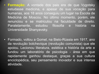 • Formação: A vontade dos pais era de que Vygotsky
estudasse medicina, e apesar de sua vocação para
humanas, aos 18 anos conseguiu um lugar na Escola de
Medicina de Moscou. No último momento, porém, ele
renunciou e se matriculou na faculdade de direito.
Paralelamente, estudou filosofia e história na
Universidade Shanyavsky.
• Formado, voltou a Gomel, na Bielo-Rússia em 1917, ano
da revolução bolchevique (revolução comunista) que ele
apoiou. Lecionou literatura, estética e história da arte e
fundou um laboratório de psicologia - área em que
rapidamente ganhou destaque, graças a sua cultura
enciclopédica, seu pensamento inovador e sua intensa
atividade.
 