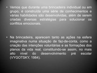 • Vemos que durante uma brincadeira individual ou em
grupo, é construída uma série de conhecimentos e
várias habilidades são desenvolvidas, além de serem
criadas diversas estratégias para solucionar os
conflitos emocionais.
• Na brincadeira, aparecem tanto as ações na esfera
imaginativa numa situação de faz-de-conta, como a
criação das intenções voluntárias e as formações dos
planos da vida real, constituindo-se assim, no mais
alto nível do desenvolvimento pré escolar
(VYGOTSKY, 1984).
 