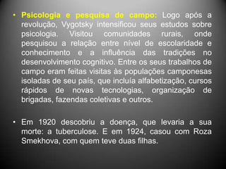 • Psicologia e pesquisa de campo: Logo após a
revolução, Vygotsky intensificou seus estudos sobre
psicologia. Visitou comunidades rurais, onde
pesquisou a relação entre nível de escolaridade e
conhecimento e a influência das tradições no
desenvolvimento cognitivo. Entre os seus trabalhos de
campo eram feitas visitas às populações camponesas
isoladas de seu país, que incluía alfabetização, cursos
rápidos de novas tecnologias, organização de
brigadas, fazendas coletivas e outros.
• Em 1920 descobriu a doença, que levaria a sua
morte: a tuberculose. E em 1924, casou com Roza
Smekhova, com quem teve duas filhas.
 
