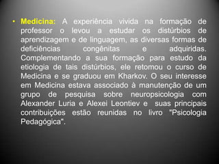 • Medicina: A experiência vivida na formação de
professor o levou a estudar os distúrbios de
aprendizagem e de linguagem, as diversas formas de
deficiências congênitas e adquiridas.
Complementando a sua formação para estudo da
etiologia de tais distúrbios, ele retomou o curso de
Medicina e se graduou em Kharkov. O seu interesse
em Medicina estava associado à manutenção de um
grupo de pesquisa sobre neuropsicologia com
Alexander Luria e Alexei Leontiev e suas principais
contribuições estão reunidas no livro "Psicologia
Pedagógica".
 