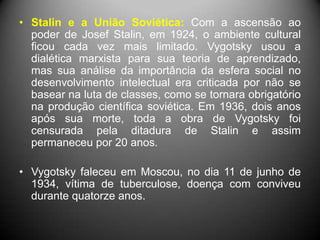 • Stalin e a União Soviética: Com a ascensão ao
poder de Josef Stalin, em 1924, o ambiente cultural
ficou cada vez mais limitado. Vygotsky usou a
dialética marxista para sua teoria de aprendizado,
mas sua análise da importância da esfera social no
desenvolvimento intelectual era criticada por não se
basear na luta de classes, como se tornara obrigatório
na produção científica soviética. Em 1936, dois anos
após sua morte, toda a obra de Vygotsky foi
censurada pela ditadura de Stalin e assim
permaneceu por 20 anos.
• Vygotsky faleceu em Moscou, no dia 11 de junho de
1934, vítima de tuberculose, doença com conviveu
durante quatorze anos.
 