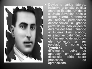 • Devido a vários fatores,
inclusive a tensão política
entre os Estados Unidos e
a União Soviética após a
última guerra, o trabalho
do teórico permaneceu
desconhecido a grande
parte do mundo ocidental
durante décadas. Quando
a Guerra Fria acabou,
este incrível patrimônio de
conhecimento deixado por
ele começou a ser
revelado. O nome de
Vygotsky hoje
dificilmente deixa de
aparecer em qualquer
discussão séria sobre
processos de
aprendizado.
 