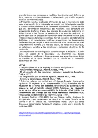 procedimientos que conduzcan a modificar la estructura del defecto; es
decir, alcanzar por vías colaterales o indirectas lo que el niño no puede
alcanzar por vía directa (2).
Es frecuente escuchar la absurda afirmación de que el marxismo no deja
lugar al desarrollo de la psicología, en cuanto que dicha teoría supedita
el comportamiento humano a los fenómenos económicos. Esto no es más
que una deformación mecanicista del marxismo, una caricatura del
pensamiento de Marx y Engels. Que el modo de producción determine en
última instancia las formas de conciencia y los cambios políticos, no
quiere decir que los procesos de formación de la conciencia sean un puro
reflejo de las condiciones económicas. Muy al contrario, el materialismo
dialéctico y el materialismo histórico proporcionan las herramientas
fundamentales para explicar de forma científica las relaciones entre el
comportamiento humano y la realidad social, los nexos entre la psique,
las relaciones sociales y las condiciones materiales objetivas de la
existencia.
La extraordinaria obra de Vigotsky, considerado por el filósofo S. Tulmin
como «el Mozart de la psicología» (3), desmiente esas burdas
deformaciones y reafirma el inmenso avance que experimentaron todas
las ciencias en la Rusia Soviética tras el triunfo de la revolución
bolchevique en 1917.
NOTAS
1. Las principales obras de Vigotsky publicadas en España son:
- Pensamiento y lenguaje. Madrid, Paidós, 1978.
- El desarrollo de las funciones psíquicas superiores. Barcelona,
Crítica, 1972.
- La imaginación y el arte en la infancia. Madrid, Akal, 1983.
- Infancia y aprendizaje. Madrid, Akal, 1984.
2. Entre los trabajos que publicó sobre Pedagogía Especial, destacan los
siguientes: El defecto y la compensación (1924); Principios de la
educación de los niños con defectos físicos (1924); La psicología y la
pedagogía del deficiente infantil (1924); Principios de educación
social de los niños sordomudos(1925); La infancia difícil (1928); Los
fundamentos del trabajo con los niños retrasados mentales (1928)
y Problemas fundamentales de la Defectología (1929).
3. Stephen Toulmin (1922-2009) fue un filósofo inglés, discípulo de
Wittgenstein, cuyo pensamiento se centró en la nueva filosofía de la
ciencia y en el análisis del razonamiento moral. Entre sus obras
destacaLa comprensión humana. El elogioso juicio sobre Vigotsky lo
realizó en 1970.
http://amistadhispanosovietica.blogspot.com/2012/04/lev-s-vigotsky-la-pedagogia-
psicologica.html
 