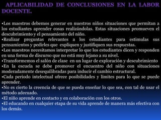 •Los maestros debemos generar en nuestros niños situaciones que permitan a 
los estudiantes aprender cosas realizándolas. Estas situaciones promueven el 
descubrimiento y el pensamiento del niño. 
•Realizar preguntas relevantes a los estudiantes para estimulas sus 
pensamientos y pedirles que expliquen y justifiquen sus respuestas. 
•Los maestros necesitamos interpretar lo que los estudiantes dicen y responden 
en una forma de discurso que no está muy lejano a su nivel. 
•Transformemos el salón de clase en un lugar de exploración y descubrimiento 
•En la escuela se debe promover el encuentro del niño con situaciones 
moderadamente desequilibradas para inducir el cambio estructural. 
•Cada periodo intelectual ofrece posibilidades y límites para lo que se puede 
aprender. 
•No es cierto la creencia de que se pueda enseñar lo que sea, con tal de usar el 
método adecuado. 
•El niño aprende en contacto y en colaboración con los otros. 
•El educando en cualquier etapa de su vida aprende de manera más efectiva con 
los demás. 
 