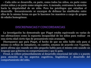 - Cada niño se desarrolla, en parte, como todos los niños, en parte como 
ciertos niños y en parte como ningún otro. A menudo, centramos la atención 
hacia la singularidad de un niño. Pero los psicólogos que estudian el 
desarrollo frecuentemente se encargan de delinear las similitudes entre 
ellos de la misma forma en que lo hacemos los maestros a cargo de grupos 
de edades homogéneas. 
La investigación ha demostrado que Piaget estaba equivocado en varias de 
sus afirmaciones como la supuesta incapacidad de los niños para realizar en 
una cierta edad cierto tipo de pensamiento más avanzado. 
Discrepamos que para Piaget, el hecho de que un niño hable solo para si 
mismo es reflejo de inmadurez, en cambio, estamos de acuerdo con Vygotsky, 
quien afirma que cuando un niño pequeño habla para sí mismo está usando un 
lenguaje que gobierna su comportamiento y que lo guía. 
Freud, se refiere primordialmente al desarrollo emocional del niño y a puesto 
poca atención en los aspectos cognitivos, lingüísticos y desarrollo del 
comportamiento del niño. 
 
