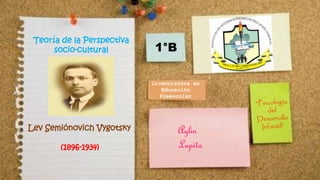 Teoría de la Perspectiva 
socio-cultural 
Lev Semiónovich Vygotsky 
(1896-1934) 
Licenciatura en 
Educación 
Preescolar 
Aylin 
Lupita 
1°B 
 