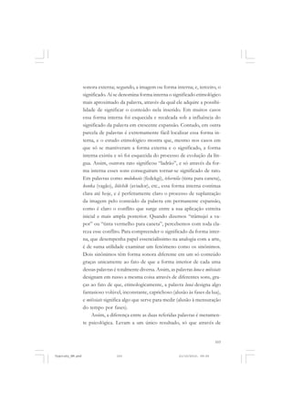 103
sonora externa; segundo, a imagem ou forma interna; e, terceiro, o
significado. Aí se denomina forma interna o significado etimológico
mais aproximado da palavra, através da qual ele adquire a possibi-
lidade de significar o conteúdo nela inserido. Em muitos casos
essa forma interna foi esquecida e recalcada sob a influência do
significado da palavra em crescente expansão. Contudo, em outra
parcela de palavras é extremamente fácil localizar essa forma in-
terna, e o estudo etimológico mostra que, mesmo nos casos em
que só se mantiveram a forma externa e o significado, a forma
interna existiu e só foi esquecida do processo de evolução da lín-
gua. Assim, outrora rato significou “ladrão”, e só através da for-
ma interna esses sons conseguiram tornar-se significado de rato.
Em palavras como molokosós (fedekgi), tchernila (tinta para caneta),
konka (vagão), liótchik (aviador), etc., essa forma interna continua
clara até hoje, e é perfeitamente claro o processo de suplantação
da imagem pelo conteúdo da palavra em permanente expansão,
como é claro o conflito que surge entre a sua aplicação estreita
inicial e mais ampla posterior. Quando dizemos “trâmujei a va-
por” ou “tinta vermelho para caneta”, percebemos com toda cla-
reza esse conflito. Para compreender o significado da forma inter-
na, que desempenha papel essencialíssimo na analogia com a arte,
é de suma utilidade examinar um fenômeno como os sinônimos.
Dois sinônimos têm forma sonora diferente em um só conteúdo
graças unicamente ao fato de que a forma interior de cada uma
dessas palavras é totalmente diversa. Assim, as palavras luna e miêssiats
designam em russo a mesma coisa através de diferentes sons, gra-
ças ao fato de que, etimologicamente, a palavra luná designa algo
fantasioso volúvel, inconstante, caprichoso (alusão às fases da lua),
e miêssiats significa algo que serve para medir (alusão à mensuração
do tempo por fases).
Assim, a diferença entre as duas referidas palavras é meramen-
te psicológica. Levam a um único resultado, só que através de
Vygotsky_NM.pmd 21/10/2010, 09:55103
 
