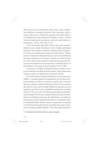 104
diversos processos de pensamento. Do mesmo modo, mediante
duas diferentes insinuações podemos fazer suposições sobre o
mesmo objeto, mas o caminho da suposição será sempre diferen-
te. Potiebnyá faz aí uma brilhante formulação, ao dizer: “a forma
interna de cada uma dessas palavras orienta de modo diferente o
pensamento...” [93, p. 146]14
(pp. 31-34).
1.64 É sumamente importante observar que, neste sentido, a
referida teoria contraia frontalmente toda a tradição psicológica
na questão. Era comum os estudiosos excluírem quase inteiramen-
te os processos intelectuais do campo da análise estética. “Muitos
teóricos ressaltavam unilateralmente que a arte é um problema de
percepção ou fantasia, ou sensação, e opunha com tanta veemên-
cia a arte à ciência como campo do conhecimento que pode pare-
cer quase incompatível com a teoria da arte a afirmação de que os
atos intelectivos são parte do prazer artístico” [113, S. 180].
É assim que se justifica um daqueles autores ao incluir os pro-
cessos intelectivos na análise do prazer estético. Aqui o pensamento
é posto em relevo na explicação dos fenômenos da arte.
Esse intelectualismo unilateral manifestou-se com extrema bre-
vidade, e a segunda geração de pesquisadores teve de fazer corre-
ções essenciais na teoria do seu mestre, correções que, em termos
rigorosos, reduzem a nada tal afirmação do ponto de vista psicoló-
gico. Não foi outro senão Ovsiániko-Kulikovski que lançou a teoria
segundo a qual a lírica é uma modalidade absolutamente específica
de arte (cf. 79), que revela “uma diferença psicológica de princípio”
em face da epopeia. Ocorre que a essência da lírica não pode, absoluta-
mente, ser reduzida aos processos de conhecimento ao trabalho do
pensamento, contudo o papel determinante no vivenciamento lírico
é desempenhado pela emoção, emoção essa que pode ser separada
com absoluta precisão das emoções secundárias que surgem no pro-
cesso de criação científica filosófica. “Em toda criação humana há
14
Os colchetes indicam referências feitas no original de Vygotsky.
Vygotsky_NM.pmd 21/10/2010, 09:55104
 