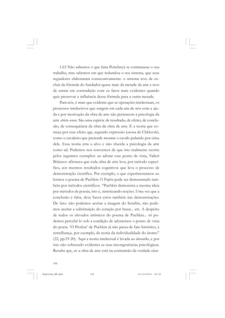 106
1.65 Não sabemos o que faria Potiebnyá se continuasse o seu
trabalho, mas sabemos em que redundou o seu sistema, que seus
seguidores elaboraram consecutivamente: o sistema teve de ex-
cluir da fórmula do fundador quase mais da metade da arte e teve
de entrar em contradição com os fatos mais evidentes quando
quis preservar a influência dessa fórmula para a outra metade.
Para nós, é mais que evidente que as operações intelectuais, os
processos intelectivos que surgem em cada um de nós com a aju-
da e por motivação da obra de arte não pertencem à psicologia da
arte stricto sensu. São uma espécie de resultado, de efeito, de conclu-
são, de consequência da obra da obra de arte. E a teoria que co-
meça por esse efeito age, segundo expressão jocosa de Chklovski,
como o cavaleiro que pretende montar o cavalo pulando por cima
dele. Essa teoria erra o alvo e não elucida a psicologia da arte
como tal. Podemos nos convencer de que isto realmente ocorre
pelos seguintes exemplos: ao adotar esse ponto de vista, Valieri
Briússov afirmava que toda obra de arte leva, por método especí-
fico, aos mesmos resultados cognitivos que leva o processo de
demonstração científica. Por exemplo, o que experimentamos ao
lermos o poema de Puchkin O Profeta pode ser demonstrado tam-
bém por métodos científicos. “Puchkin demonstra a mesma ideia
por métodos da poesia, isto é, sintetizando noções. Uma vez que a
conclusão é falsa, deve haver erros também nas demonstrações.
De fato: não podemos aceitar a imagem do Serafim, não pode-
mos aceitar a substituição do coração por brasa... etc. A despeito
de todos os elevados artísticos do poema de Puchkin... só po-
demos percebê-lo sob a condição de adotarmos o ponto de vista
do poeta. ‘O Profeta’ de Puchkin já não passa de fato histórico, à
semelhança, por exemplo, da teoria da individualidade do átomo”
(22, pp.19-20). Aqui a teoria intelectual é levada ao absurdo, e por
isso não sobretudo evidentes as suas incongruências psicológicas.
Resulta que, se a obra de arte está na contramão da verdade cien-
Vygotsky_NM.pmd 21/10/2010, 09:55106
 