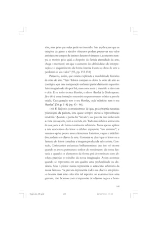 109
têm, mas pelo que neles pode ser inserido. Isto explica por que as
criações de gente e séculos obscuros podem preservar seu valor
artístico em tempos de intenso desenvolvimento e, ao mesmo tem-
po, o motivo pelo qual, a despeito da fictícia eternidade da arte,
chega o momento em que o aumento das dificuldades de interpre-
tação e o esquecimento da forma interna levam as obras de arte a
perderem o seu valor.” [93, pp. 153-154]
Pareceria, assim, que estaria explicada a mutabilidade histórica
da obra de arte. “Liév Tolstoi compara o efeito da obra de arte ao
contágio; aqui essa comparação esclarece particularmente a questão:
fui contagiado de tifo por Ivã, mas estou com o meu tifo e não com
o dele. E eu tenho o meu Hamlet, e não o Hamlet de Shakespeare.
Já o tifo é uma abstração necessária ao pensamento teórico e por ele
criada. Cada geração tem o seu Hamlet, cada indivíduo tem o seu
Hamlet” [38, p. 114] (pp. 43 - 46).
1.66 É fácil nos convencermos de que, pela própria natureza
psicológica da palavra, esta quase sempre exclui a representação
evidente. Quando o poeta diz “cavalo”, sua palavra não inclui nem
a crina esvoaçante, nem a corrida, etc. Tudo isso o leitor acrescenta
da sua parte e de forma totalmente arbitrária. Basta apenas aplicar
a tais acréscimos do leitor a célebre expressão “um mínimo”, e
veremos quão pouco esses elementos fortuitos, vagos e indefini-
dos podem ser objeto da arte. Costuma-se dizer que o leitor ou a
fantasia do leitor completa a imagem produzida pelo artista. Con-
tudo, Christiansen esclareceu brilhantemente que isto só ocorre
quando o artista permanece senhor do movimento da nossa fan-
tasia e quando os elementos da forma pré-determinam com ab-
soluta precisão o trabalho da nossa imaginação. Assim acontece
quando se representa em um quadro uma profundidade ou dis-
tância. Mas o pintor nunca representa o acréscimo arbitrário da
nossa fantasia. “A gravura representa todos os objetos em preto-
-e-branco, mas estes não têm tal aspecto; ao examinarmos uma
gravura, não ficamos com a impressão de objetos negros e bran-
Vygotsky_NM.pmd 21/10/2010, 09:55109
 