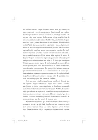 112
seu ensino, nem no campo da crítica social, nem, por último, no
campo da teoria e psicologia da criação ela criou nada que pudesse
mostrar que dominou essa ou aquela lei da psicologia da arte. Em
vez de criar uma história da literatura, criou uma história da
intelectualidade russa (Ovsiániko-Kulikovski), uma história do pen-
samento social (Ivánov-Razúmnik) e uma história do movimento
social (Pipin). Até nesses trabalhos superficiais e metodologicamente
falsos ela deformou igualmente a literatura, que lhe serviu de mate-
rial, e a história social que tentou interpretar com o auxílio dos fenô-
menos literários. Quando aqueles autores tentaram entender a
intelectualidade dos anos 20 do século XIX, a partir da leitura de
Ievguiêni Oniéguin, criaram uma impressão igualmente falsa de Ievguiêni
Oniéguin e da intelectualidade dos anos 20. É claro que em Ievguiêni
Oniéguin existem certos traços da intelectualidade dos anos 20 do
século passado, mas esses traços saíram de tal forma modificados,
transfigurados, completamente dos outros, colocados em uma rela-
ção inteiramente nova com todo o encadeamento de ideias, que à
base deles é tão impossível fazer uma noção exata da intelectualidade
daqueles anos 20 quanto escrever as regras e leis da gramática russa
com base na linguagem dos versos de Puchkin.
Seria um mau estudioso aquele que partido do fato de que
em Ievguiêni Oniéguin “refletiu-se a língua russa” tirasse a conclu-
são de que, na língua russa, as palavras se distribuem na medida
do iâmbico tetrâmetro e rimam as estrofes em Puchkin. Enquanto
não aprendemos a separar os procedimentos complementares
da arte, através dos quais o poeta re-elabora o material que tirou
da vida, continua metodologicamente falsa qualquer tentativa de
conhecer seja o que for através da obra de arte.
Resta mostrar o último: que premissa universal dessa aplicação
prática da teoria – a tipicidade da obra de arte – deve ser vista
com a maior dúvida crítica. De forma alguma o artista fornece
uma foto coletiva da vida, e a tipicidade nunca consiste forçosa-
Vygotsky_NM.pmd 21/10/2010, 09:55112
 