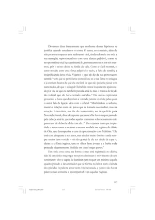 117
Devemos dizer francamente que nenhuma dessas hipóteses se
justifica quando estudamos o conto. O autor, ao contrário, além de
não procurar empanar esse sedimento vital, ainda o desvela em toda a
sua narração, representando-o com uma clareza palpável, como se
nospermitissetocá-lo,experimentá-lo,convencermo-nospornósmes-
mos, pôr o nosso dedo na ferida da vida. Como é fácil mostrar, o
autor ressalta com uma força palpável o vazio, a falta de sentido, a
insignificância dessa vida. Vejamos o que ele diz da sua personagem
central: “sem que se percebesse consolidou-se a sua fama no colégio,
e já corriam boatos de que ela era fútil, de que não poderia passar sem
namorados, de que o colegial Chênchin estava loucamente apaixona-
do por ela, de que ela também parecia amá-lo, mas o tratava de modo
tão volúvel que ele havia tentado suicídio...” Eis outras expressões
grosseiras e duras que desvelam a verdade patente da vida, pelas quais
o autor fala da ligação dela com o oficial: “Mischérskaia o seduziu,
manteve relações com ele, jurou que se tornaria sua mulher, mas na
estação ferroviária, no dia do assassinato, ao despedi-lo para
Novotcherkassk, disse de repente que nunca lhe havia sequer passado
pela cabeça amá-lo, que todas aquelas conversas sobre casamento não
passavam de deboche dela com ele...” Ou vejamos com que impie-
dade o autor torna a mostrar a mesma verdade no registro do diário
de Ólia, que desempenha a cena da aproximação com Maliútin: “Ele
está com cinquenta e seis anos, mas ainda é muito bonito e anda sem-
pre muito bem vestido – só não gostei de ele ter vindo de capa –,
cheira a colônia inglesa, tem os olhos bem jovens e a barba toda
prateada elegantemente dividida em duas longas partes.”
Em toda essa cena, na forma como está registrada no diário,
não há um único traço que nos possa insinuar o movimento de um
sentimento vivo e capaz de iluminar nem sequer um mínimo aquele
quadro pesado e desanimador que se forma no leitor com a leitura
do episódio. A palavra amor nem é mencionada, e parece não haver
palavra mais estranha e incompatível com aquelas páginas.
Vygotsky_NM.pmd 21/10/2010, 09:55117
 