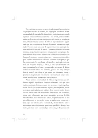122
Em particular, costuma merecer atenção especial a organização
do próprio discurso do escritor, sua linguagem, a estrutura do rit-
mo, a melodia da narração. Na frase clássica inusitadamente tranquila
e pesada com que Búnin desenvolve a sua novela, estão contidos
todos os elementos e forças indispensáveis à realização artística do
tema. Posteriormente teremos de falar do importantíssimo signifi-
cado que tem a estrutura do discurso do escritor para a nossa respi-
ração. Fizemos toda uma série de registros da nossa respiração du-
rante a leitura de trechos de poesia e prosa de diferentes estruturas
rítmicas, em particular registramos integralmente a respiração du-
rante a leitura desse conto: Blonski tem toda razão ao dizer que, no
fundo, nós sentimos como respiramos, e é sumamente sintomático
para o efeito emocional de toda obra o sistema de respiração que
lhe corresponde. Ao nos obrigar a despender a respiração com ava-
reza, em pequenas porções, a retê-la, o autor cria facilmente um
campo emocional geral para a nossa reação, um campo de ânimo
melancolicamente retido. Ao contrário, quando nos força a lançar
fora de uma só vez todo o ar que temos nos pulmões e tornar a
preencher energicamente essa reserva, o poeta cria um campo emo-
cional bem diferente para a nossa reação estética.
Ainda teremos oportunidade de falar da importância que atri-
buímos àqueles registros da curva da respiração, e do que esses
registros ensinam. Contudo, parece-nos oportuno e muito significa-
tivo o fato de que, como mostra o registro pneumográfico, a nos-
sa própria respiração durante a leitura desse conto é um leve alento,
de que lemos sobre um assassinato, uma morte, um sedimento,
sobre todo o horrendo que esteve associado ao nome de Ólia
Mieschérskaia, mas, durante essa leitura, respiramos como se não
percebêssemos o horrendo, como se cada frase trouxesse a
elucidação e a solução desse horrendo. E, em vez de uma tensão
angustiante, experimentamos quase uma patológica leveza. Isto
marca, em todo caso, a contradição emocional, o choque de dois
Vygotsky_NM.pmd 21/10/2010, 09:55122
 