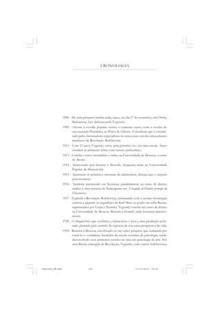 CRONOLOGIA
1896 - De uma próspera família judia, nasce, no dia 17 de novembro, em Orsha,
Bielorússia, Lev Semionovich Vygotsky.
1905 - Ocorre a revolta popular contra o czarismo russo, com a revolta do
encouraçado Potemkin, no Porto de Odessa. O incidente que é conside-
rado pelos historiadores especialistas no tema como um dos antecedentes
imediatos da Revolução Bolchevista.
1911 - Com 15 anos, Vygotsky entra, pela primeira vez, em uma escola. Antes
estudara as primeiras letras com tutores particulares.
1913 - Conclui o curso secundário e inicia, na Universidade de Moscou, o curso
de direito.
1914 - Interessado por história e filosofia, frequenta aulas na Universidade
Popular de Shanyavskii.
1915 - Aparecem os primeiros sintomas da tuberculose, doença que o mataria
precocemente.
1916 - Também interessado em literatura, paralelamente ao curso de direito,
analisa a obra máxima de Shakespeare em A tragédia de Hamlet, príncipe da
Dinamarca.
1917 - Explode a Revolução Bolchevista, terminando com a secular monarquia
czarista e alçando os seguidores de Karl Marx ao poder na velha Rússia,
capitaneados por Lenin e Trostsky. Vygotsky conclui seu curso de direito
na Universidade de Moscou. Retorna a Gomel, onde lecionara anterior-
mente.
1920 - O diagnóstico que confirma a tuberculose o leva a uma produção acele-
rada, premido pelo sentido da urgência de sua curta perspectiva de vida.
1924 - Retorna a Moscou, envolvendo-se em vários projetos, que acabaram por
torná-lo o verdadeiro fundador da escola soviética de psicologia, tendo
desenvolvido seus primeiros estudos na área em psicologia da arte. Em
uma Rússia emergida da Revolução, Vygotsky, com outros bolchevistas,
Vygotsky_NM.pmd 21/10/2010, 09:55125
 