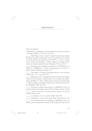 127
BIBLIOGRAFIA
Obras de Vygotsky
VYGOTSKY, L. S. Aprendizaje y desarrollo intelectual en la edad escolar. Infancia
y Aprendizaje, Madrid, n. 27/28, p.105-116, 1984.
______. Defektologia i ucenie o razvitii i vospitanii nenormal’nogo rebenka
[Psicologia do portador de deficiência, teoria do desenvolvimento e educação
da criança portadora de deficiência]. In: VLASOVA, T. A. (Ed.). Vygotsky:
sobranie socinenii; osnovy defektologii, v. 5 [Obras completas: os princípios funda-
mentais da educação especial]. Moscou: Pedagogika, 1983a. pp. 166-73.
______. Development of the higher mental functions. In: LEONTIEV, A. N.;
LURIA, T. A.; SMIRNOV, A. A. (Eds.). Psychological Research in the USSR, v. 1.
Moscou: Progress Publishing, 1966. pp. 11-46.
______. Development of higher psychological functions. Soviet Psychology,
Armonk, NY, v. 15, n. 3, pp. 60-73, 1977.
______. Diagnostika razvitia i pedologiceskaia kinika trudnogo detstva [Diag-
nóstico do desenvolvimento e trabalho clínico com os portadores de deficiên-
cia]. In: VLASOVA, T. A. (Ed.). Vygotsky: sobranie socinenii; osnovy defektologii,
v. 5 [Obras completas: os princípios fundamentais da educação especial]. Mos-
cou: Pedagogika, 1983b. pp. 62-84.
______. The genesis of higher mental functions. In: WERTSCH, J. (Ed.). The
concept of activity in Soviet psychology. Armonk, NY: M. E. Sharpe, 1981. pp. 144-188.
______. Historia del desarrollo de las funciones psíquicas superiores. La Havana:
Científico Técnica, 1987.
______. La imaginación y el arte en la infancia. Madrid: Akal, 1984.
______. Immaginazione e creatività nelletà infantile. Roma: Editori Riuniti, 1973.
______. The instrumental method in psychology. In: WERTSCH, J. (Ed.). The
concept of activity in Soviet psychology. Armonk, NY: M. E. Sharpe, 1981. pp. 134-143.
Vygotsky_NM.pmd 21/10/2010, 09:55127
 