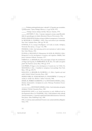 132
______. Problemy psihologii detskoi igry v rabotah L. S. Vygotsko, ego sotrudnikov
i posledovatelei. Voprosy Psihologii, Moscou, n. 6, pp. 94-102, 1976.
______. Psihologia obucenia mladsego skol’nika. Moscou: Znannie, 1974.
______; DAVYDOV, V. (Ed.). Vozrastnye vozmoznosti usvoeniya znanif [Possibili-
dades de aprendizagem em idades diferentes]. Moscou: Prosvescenie, 1966.
ELLIS, S.; ROGOFF, B. Problem solving in children’s management of instruction.
In: MUELLER, E.; COOPER, C. (Eds.). Process and outcome in peer relationships.
New York: Academic Press, 1986. pp. 301-325.
EYSENCK, H. Le concept d’intelligence: est-il utile ou inutile. Intelligence,
Norwood, New Jersey, v. 12, pp. 1-16, 1988.
FEINMAN, S. (Ed). Social referencing and the social construction of reality in infancy.
New York: Plenum, 1992.
FLAVELL, J.; WELLMAN, H. Metamemory. In: KAIL, R.; HAGEN, J. (Eds.).
Perspectives on the development of memory and cognition. Hilldale, New
Jersey: Lawrence Erlbaum Associates, 1977.
FORMAN, E. A.; KRAKER, M. J. The social origins of logic: the contributions
of Piaget and Vygotsky. In: BERKOWITZ, M. W. (Ed.). Peer conflict and cognitive
growth. São Francisco: Jossey-Bass, 1985. pp. 23-39.
GAL’PERIN, P. Stages in the development of mental acts. In: COLE, M.;
MALTZMAN, I. (Ed.). A handbook of contemporary Soviet psychology. New York:
Basic, 1969. pp. 249-273.
GELLATLY, A.; ROGERS, D.; SLOBODA, J. A. (Eds.). Cognition and social
worlds. Oxford: Oxford University Press, 1989.
HEDEGAARD, M.; HAKKARAINEN, P.; ENGESTRÖM, Y. Learning and
teaching on scientific basis. Risskov: Aarhus University, 1984.
HINDE, R.; PERRET-CLERMONT, A. N.; STEVENSON-HINDE, J. (Eds.).
Relations interpesonnelles et development des savoirs. Fribourg: Foundation Fyssen-
Del Val, 1988.
______; ______; STEVENSON-HINDE, J. (Eds.). Social relationships and cognitive
development. Oxford: Clarendon Press, 1985.
IGNJATOVIC-SAVIC et al. Social interaction in early childhood and its
developmental effects. In: VALSINER, J. (Ed.). Child development within culturally
structured environment, v. 1: parental cognitionand adult-child interaction. Norwood,
New Jersey: Ablex Publishing Corp., 1989.
IVIC, I. Covek kao animal symbolicum [O homem como animal simbólico]. Belgrado:
Nolit, 1978.
Vygotsky_NM.pmd 21/10/2010, 09:55132
 