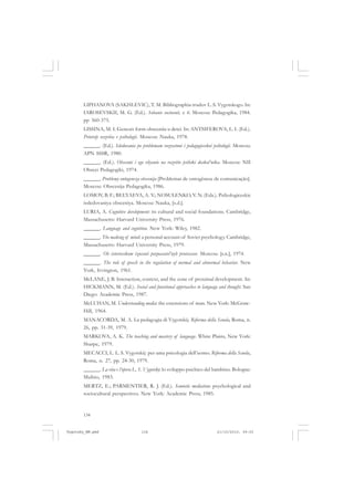 134
LIPHANOVA (SAKHLEVIC), T. M. Bibliographia trudov L. S. Vygotskogo. In:
IAROSEVSKII, M. G. (Ed.). Sobanie socinenii, v. 6. Moscou: Pedagogika, 1984.
pp 360-375.
LISSINA, M. I. Genezis form obsceniia u detei. In: ANTSIFEROVA, L. I. (Ed.).
Printsip razvitia v psihologii. Moscou: Nauka, 1978.
______. (Ed.). Isledovania po problemam vozrastnoi i pedagogiceskoi psihologii. Moscou:
APN SSSR, 1980.
______. (Ed.). Obscenie i ego vliyanie na razvitie psihiki doskol’nika. Moscou: NII
Obscei Pedagogiki, 1974.
______. Problemy ontogeneza obscenija [Problemas de ontogênese de comunicação].
Moscou: Obscenija Pedagogika, 1986.
LOMOV, B. F.; BELYAEVA, A. V.; NOSULENKO, V. N. (Eds.). Psihologiceskie
issledovaniya obsceniya. Moscou: Nauka, [s.d.].
LURIA, A. Cognitive development: its cultural and social foundations. Cambridge,
Massachusetts: Harvard University Press, 1976.
______. Language and cognition. New York: Wiley, 1982.
______. The making of mind: a personal account of Soviet psychology. Cambridge,
Massachusetts: Harvard University Press, 1979.
______. Ob istoriceskom izucenii poznavatel’nyh protsessov. Moscou: [s.n.], 1974.
______. The role of speech in the regulation of normal and abnormal behavior. New
York, Irvington, 1961.
McLANE, J. B. Interaction, context, and the zone of proximal development. In:
HICKMANN, M. (Ed.). Social and functional approaches to language and thought. San
Diego: Academic Press, 1987.
McLUHAN, M. Understanding media: the extensions of man. New York: McGraw-
Hill, 1964.
MANACORDA, M. A. La pedagogia di Vygotskij. Riforma della Scuola, Roma, n.
26, pp. 31-39, 1979.
MARKOVA, A. K. The teaching and mastery of language. White Plains, New York:
Sharpe, 1979.
MECACCI, L. L. S. Vygotskij: per uma psicologia dell’uomo. Riforma della Scuola,
Roma, n. 27, pp. 24-30, 1979.
______. La vita e l’opera L. S. Vygotsky: lo sviluppo psichico del bambino. Bologne:
Mulino, 1983.
MERTZ, E.; PARMENTIER, R. J. (Ed.). Semiotic mediation: psychological and
sociocultural perspectives. New York: Academic Press, 1985.
Vygotsky_NM.pmd 21/10/2010, 09:55134
 