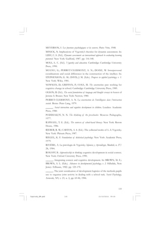 135
MEYERSON, I. Les fonctions psychologiques et les oeuvres. Paris: Vrin, 1948.
MINICK, N. Implications of Vygotsky’s theories for dynamic assessment. In:
LIDZ, C. S. (Ed.). Dynamic assessment: an interactional approach to evaluating learning
potential. New York: Guilford, 1987. pp. 116-140.
MOLL, L. C. (Ed.). Vygotsky and education. Cambridge: Cambridge University
Press, 1990.
MUGNU, G.; PERRET-CLERMONT, A. N.; DOISE, W. Interpersonal
coordinations and social differences in the construction of the intellect. In:
STEPHENSON, G. M.; DAVIS, J. M. (Eds.). Progress in applied psychology, v. 1.
New York: Wiley, 1981.
NEWMAN, D.; GRIFFEN, P.; COLE, M. The construction zone: working for
cognitive change in school. Cambridge: Cambridge University Press, 1989.
OLSON, D. (Ed.). The social foundations of language and thought: essays in honor of
Jerome S. Bruner. New York: Norton, 1980.
PERRET-CLERMONT, A. N. La construction de l’intellligence dans l’interaction
sociale. Berne: Peter Lang, 1979.
______. Social interaction and cognitive development in children. Londres: Academic
Press, 1980.
PODDIAKOV, N. N. The thinking of the preschooler. Moscou: Pedagogika,
1977.
RAPHAEL, T. E. (Ed.). The contexts of school-based literacy. New York: Retom
House, 1986.
RIEBER, R. W.; CARTON, A. S. (Ed.). The collected works of L. S. Vygotsky.
New York: Plenum Press, 1987.
RIEGEL, K. F. Foundations of dialectical psychology. New York: Academic Press,
1979.
RIVIÈRE, A. La psicología de Vygotsky. Infancia y Aprendizaje, Madrid, n. 27/
28, 1984.
ROGOFF, B. Apprenticeship in thinking: cognitive development in social context.
New York: Oxford University Press, 1990.
______. Integrating context and cognitive development. In: BROWN, M. E.;
BROWN, A. L. (Eds.). Advances in developmental psychology, v. 2. Hillsdale, New
Jersey: Erlbaum, 1982. pp. 125-170.
______. The joint socialization of development logistics of the methods pupils
use to organize joint activity in dealing with a school task. Soviet Psychology,
Armonk, NY, v. 23, n. 2, pp. 65-84, 1984.
Vygotsky_NM.pmd 21/10/2010, 09:55135
 
