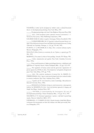 137
VALSINER, J. Culture and the development of children’s action: a cultural-historical
theory of developmental psychology. New York: Wiley, 1987.
______. Developmental psychology in the Soviet Union. Brighton: Harverster Press,1988.
______. (Ed.). Child development within culturally structured environments, v. 1.
Norwwod, New Jersey: Ablex Publishing Corporation, 1988.
VAN DER VEER, R. Cultuur en cognitive. Groningue: Wolters-Noordhoff, 1984.
______; VANIJZENDOORN, M. H. Vygotsky’s cultural historical theory: cri-
tique of the distinction between lower and higher psychological processes. Gedrag:
Tijdsschrift voor Psychologie, Nimègue, n. 114, pp. 155-168, 1983.
VLASOVA, T. A.; PEVZNER, M. S. (Eds.). Deti s vremennoi otstlost’yu razvitia.
Moscou: Pedagogika, 1971.
WALLON, H. Rôle d’autrui et conscience de soi. Enfance, n. especial, pp. 279-
286, 1959.
WERTSCH, J. The concept of activity in Soviet psychology. Armonk, NY: Sharpe, 1981.
______. Culture, communication and cognition. New York: Columbia University
Press, 1985a.
______. From social interaction to higher psychological process: a clarification and
application of Vygotsky’s theory. Human Development, Bâle, v. 22, pp. 1-22, 1979.
______. The regulation of human action and the given-new organization of
private speech. In: ZIVIN, G. (Ed.). The development of self-regulation through private
speech. New York: Wiley, 1979. pp. 79-98.
______. (Ed.). The semiotic mediation of mental life. In: MERTZ, E.;
PARMENTIER, R. (Ed.). Signs in society: psychological and socio-cultural studies
in semiotic mediation. New York: Academic Press, 1985b.
______. Vygotsky and the social formation of mind. Cambridge, Massachusetts:
Harvard University Press, 1985c.
______; HICKMAN, M. Problem solving in social interaction: a microgenetic
analysis. In: HICKMAN, M. (Ed.). Social and functional approaches to language and
thought. San Diego: Academic Press, 1987.
______; YOUNISS, J. Contextualizing the investigator: the case of
developmental psychology. Human Development, Bâle, v. 30, pp. 18-31, 1987.
YEGOROVA, T. V. Osobennosti zapominania i myslenia v skol’nikah razrusitel’nogo
razvitia. Moscou: Izdatel’stvo MGU, 1973.
ZAPOROZEC, A. V.; LISSINA, M. (Ed.). Razvitie obscenija u doskol’nikov [Desen-
volvimento da comunicação nos lares das crianças com idade pré-escolar]. Mos-
cou: Pedagogika, 1974.
Vygotsky_NM.pmd 21/10/2010, 09:55137
 