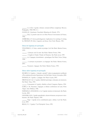 138
______ et al. (Ed.) Vygotsky: sobranie socinenii [Obras completas]. Moscou:
Pedagogika, 1982-1984. 6 v.
ZAZZO, R. L’attachement. Neuchâtel: Delachaux & Niestlé, 1974.
______. (Ed.). La première année de la vie. Paris: Presses Universitaires de France,
1986.
ZEBROSKI, J. T. Soviet pscholinguistics: implications for teaching of writing.
In: FRAVLEY, W. (Ed.). Linguistics and literacy. New York: Plenum, 1981.
Obras de Vygotsky em português
VYGOTSKY, L. S. Teoria e método em psicologia. 2.ed. São Paulo: Martins Fontes,
1999.
______. A formação social da mente. São Paulo: Martins Fontes, 1984.
______. A tragédia de Hamlet, Príncipe da Dinamarca. São Paulo: [s.n.], 1999.
______ et al. Linguagem, desenvolvimento e aprendizagem. São Paulo: Ícone, Edusp,
1988.
______. A construção do pensamento e da linguagem. São Paulo: Martins Fontes,
2001.
______. Pensamento e linguagem. São Paulo: Martins Fontes, 1993.
Obras sobre Vygotsky em português
DUARTE, N. Vygotsky e o “aprender a aprender”: crítica às apropriações neoliberais
e Pós-modernas da teoria Vygotskyana. 4.
ed. São Paulo: Autores Associados, 2000.
DANIELS, H. Vygotsky e a pedagogia. São Paulo: Loyola, 2003.
FREITAS, M. T. de A. Vygotsky e BakhtinI: psicologia e educação; um intertexto.
São Paulo: Ática, 1994.
______. O pensamento de Vygotsky e Bakhtin no Brasil. Campinas: Papirus, 1994.
LURIA, A. R. Pensamento e linguagem: as últimas conferências de Luria. Porto
Alegre: Artes Médicas, 1986.
NEWMAN, F.; HOLZMAN, L. Lev Vygotsky: cientista revolucionário. São Paulo:
Loyola, 2002.
OLIVEIRA, M. K. Vygotsky: aprendizado e desenvolvimento; um processo sócio-
histórico. São Paulo: Scipione, 1994.
______. Piaget - Vygotsky: novas contribuições para o debate. 6.ed. São Paulo:
[s.n.], 2000.
REGO, T. C. Vygotsky. 17.ed. Petrópolis: Vozes, 1995.
Vygotsky_NM.pmd 21/10/2010, 09:55138
 
