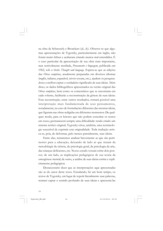 14
na obra de Schneuwly e Bronckart (id., ib.). Observe-se que algu-
mas apresentações de Vygotsky, particularmente em inglês, não
foram muito felizes e acabaram criando muitos mal entendidos. É
o caso particular da apresentação de sua obra mais importante,
mas terrivelmente mutilada, Pensamento e linguagem, publicada em
1962, sob o título Thought and language. Espera-se que as edições
das Obras completas, atualmente preparadas em diversos idiomas
(inglês, italiano, espanhol, sérvio-croata, etc.), ajudem os pesquisa-
dores a melhor captar o verdadeiro significado de suas ideias. Além
disso, os dados bibliográficos apresentados na versão original das
Obras completas, bem como os comentários que se encontram em
cada volume, facilitarão a reconstituição da gênese de suas ideias.
Esta reconstrução, entre outros resultados, tornará possível uma
interpretação mais fundamentada de seus pensamentos,
notadamente, no caso de formulações diferentes das mesmas ideias,
que figuram nas obras redigidas em diferentes momentos. De qual-
quer modo, para os leitores que não podem consultar os textos
em russo, permanecerá sempre uma dificuldade: tendo criado um
sistema teórico original, Vygotsky criou, também, uma terminolo-
gia suscetível de exprimir esta originalidade. Toda tradução arris-
ca-se, pois, de deformar, pelo menos parcialmente, suas ideias.
Entre elas, tentaremos analisar brevemente as que são perti-
nentes para a educação, deixando de lado as que tratam da
metodologia da ciência, da psicologia geral, da psicologia da arte,
das crianças deficientes, etc. Nosso estudo versará sobre dois pon-
tos: de um lado, as implicações pedagógicas de sua teoria da
ontogênese mental; de outro, a análise de suas ideias estrita e expli-
citamente pedagógicas.
Desnecessário dizer que as interpretações aqui apresentadas
são as do autor deste texto. Estudando, há um bom tempo, os
textos de Vygotsky, em lugar de repetir literalmente suas palavras,
tentarei captar o sentido profundo de suas ideias e apresentá-las
Vygotsky_NM.pmd 21/10/2010, 09:5514
 