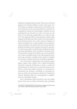 20
influenciar suas próprias funções mentais. Assim, cria-se um sistema
gigantesco de “estímulos artificiais e externos” pelos quais o ho-
mem domina seus próprios estados interiores. Encontramos, ain-
da em Vygotsky, mas sob uma maneira diferente, o fenômeno do
interpsiquismo: do ponto de vista psicológico, o indivíduo tem seus
prolongamentos, de uma parte, nos outros, e de outra, nas suas
obras e na sua cultura que, segundo Marx, é seu “corpo não orgâ-
nico”. Essa expressão de Marx é muito pertinente: a cultura é parte
integrante do indivíduo, mas ela lhe é exterior. Visto desta maneira, o
desenvolvimento humano não se reduz somente às mudanças no
interior do indivíduo, mas se traduz, também, como um desenvol-
vimento alomórfico5
que poderia adotar duas formas diferentes:
produção de auxiliares externos enquanto tais; criação de instrumen-
tos exteriores que podem ser utilizados para a produção de mudan-
ças internas (psicológicas). Assim, excetuando os instrumentos cria-
dos pelo homem ao longo de sua história e que servem para domi-
nar os objetos (a realidade exterior), existe toda uma gama de instru-
mentos que, orientados ao próprio homem, podem ser utilizados
para controlar, coordenar, desenvolver suas próprias capacidades.
Esses instrumentos compreendem, para mencionar apenas
alguns, a língua escrita e falada (e toda a “galáxia Gutemberg”,
retomando a expressão de McLuhan), os rituais, os modelos de
comportamento nas obras de arte, os sistemas de conceitos cien-
tíficos, as técnicas que ajudam a memória ou o pensamento, os
instrumentos que reforçam a mobilidade ou a percepção hu-
mana, etc. Todos estes instrumentos culturais são “extensões do
homem” (McLuhan, 1964), isto é, prolongamentos e amplifica-
dores das capacidades humanas.
Para a antropologia cultural, descrições como essas podem
parecer triviais, mas, na ordem conceitual que rege a psicologia,
5
De alomorfia, do grego allómorphos, de forma diferente; passagem de uma forma para
outra, diferente, metamorfose (Dicionário Aurélio). Nota do tradutor.
Vygotsky_NM.pmd 21/10/2010, 09:5520
 