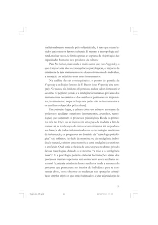 21
tradicionalmente marcada pela subjetividade, é raro que sejam le-
vados em conta os fatores culturais. E mesmo a antropologia cul-
tural, muitas vezes, se limita apenas ao aspecto da objetivação das
capacidades humanas nos produtos da cultura.
Para McLuhan, mais ainda e muito antes que para Vygotsky, o
que é importante são as consequências psicológicas, o impacto da
existência de tais instrumentos no desenvolvimento do indivíduo,
a interação do indivíduo com esses instrumentos.
Na análise dessas consequências, o ponto de partida de
Vygotsky é o ditado famoso de F. Bacon (que Vygotsky cita sem-
pre): Nec manus, nisi intellectus sibi permissus, multam valent: instrumentis et
auxilibus res perficitur [a mão e a inteligência humanas, privadas dos
instrumentos necessários e dos auxiliares, permanecem impoten-
tes; inversamente, o que reforça seu poder são os instrumentos e
os auxiliares oferecidos pela cultura].
Em primeiro lugar, a cultura criou um número crescente de
poderosos auxiliares exteriores (instrumentos, aparelhos, tecno-
logias) que sustentam os processos psicológicos. Desde os primei-
ros nós no lenço ou as marcas em uma peça de madeira a fim de
conservar as lembranças de certos acontecimentos até os podero-
sos bancos de dados informatizados ou as tecnologias modernas
da informação, os progressos no domínio da “tecnologia psicoló-
gica” são infinitos. Ao lado da memória ou da inteligência indivi-
dual e natural, existem uma memória e uma inteligência exteriores
e artificiais. Qual seria a eficácia de um europeu moderno privado
dessas tecnologias, deixado a si mesmo, “a mão e a inteligência
nuas”? E a psicologia poderia elaborar formulações sérias dos
processos mentais superiores sem contar com esses auxiliares ex-
ternos? A própria existência desses auxiliares muda a natureza do
processo que permanece no interior do indivíduo: para se con-
vencer disso, basta observar as mudanças nas operações aritmé-
ticas simples entre os que estão habituados a usar calculadoras de
Vygotsky_NM.pmd 21/10/2010, 09:5521
 