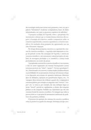 23
das tecnologias intelectuais (termo mais pertinente, a meu ver, que a
palavra “informática”) modernas (computadores, banco de dados
informatizados, etc.) para os processos cognitivos do indivíduo?
A pesquisa exemplar de Vygotsky sobre a apropriação dos
instrumentos culturais que se tornam técnicas interiores diz res-
peito à formação de conceitos: estudos comparativos sobre os
conceitos experimentais, conceitos espontâneos e conceitos cien-
tíficos. Os resultados desta pesquisa são apresentados em sua
obra Pensamento e linguagem.
No âmago dessas pesquisas, encontra-se a aquisição dos siste-
mas de conceitos científicos – a aquisição mais importante ao lon-
go do período escolar. Na concepção de Vygotsky, o sistema de
conceitos científicos é um instrumento cultural portador, ele tam-
bém, de mensagens profundas e, ao assimilá-lo, a criança muda
profundamente seu modo de pensar.
A propriedade essencial dos conceitos científicos é sua estrutura,
o fato de serem organizados em sistemas hierarquizados (outras
estruturas possíveis são “redes”, “grupos”, “árvores genealógicas”,
etc.). Interiorizando essa estrutura, a criança amplia consideravelmente
as possibilidades de seu pensamento, desde que tal estrutura coloque
à sua disposição um conjunto de operações intelectuais (diferentes
tipos de definições, operações de quantificações lógicas, etc.). As
vantagens desta estrutura são evidentes quando ela é comparada às
estruturas práticas, por exemplo, as categorias como “móveis”, “rou-
pas”, etc.: se tenta-se, por exemplo, dar uma definição lógica ao
termo “móvel”, percebe-se, rapidamente, os limites das categorias
práticas ou das categorias fundadas nas experiências que não têm
estrutura formal de conceitos científicos. As vantagens que todas as
pessoas tiram ao se apropriar de instrumentos intelectuais tão pode-
rosos são, portanto, evidentes.
O processo de aquisição dos sistemas de conceitos científicos
torna-se possível no quadro da educação sistemática de tipo esco-
Vygotsky_NM.pmd 21/10/2010, 09:5523
 