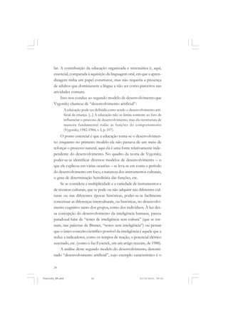 24
lar. A contribuição da educação organizada e sistemática é, aqui,
essencial, comparada à aquisição da linguagem oral, em que a apren-
dizagem tinha um papel construtor, mas não requeria a presença
de adultos que dominassem a língua a não ser como parceiros nas
atividades comuns.
Isso nos conduz ao segundo modelo de desenvolvimento que
Vygotsky chamou de “desenvolvimento artificial”:
A educação pode ser definida como sendo o desenvolvimento arti-
ficial da criança. [...] A educação não se limita somente ao fato de
influenciar o processo de desenvolvimento, mas ela reestrutura de
maneira fundamental todas as funções do comportamento
(Vygotsky, 1982-1984, v. I, p. 107).
O ponto essencial é que a educação torna-se o desenvolvimen-
to: enquanto no primeiro modelo ela não passava de um meio de
reforçar o processo natural, aqui ela é uma fonte relativamente inde-
pendente do desenvolvimento. No quadro da teoria de Vygotsky,
poder-se-ia identificar diversos modelos de desenvolvimento – o
que ele explicou em várias ocasiões – se leva-se em conta o período
do desenvolvimento em foco, a natureza dos instrumentos culturais,
o grau de determinação hereditária das funções, etc.
Se se considera a multiplicidade e a variedade de instrumentos e
de técnicas culturais, que se pode ou não adquirir nas diferentes cul-
turas ou nas diferentes épocas históricas, poder-se-ia facilmente
conceituar as diferenças interculturais, ou históricas, no desenvolvi-
mento cognitivo tanto dos grupos, como dos indivíduos. À luz des-
sa concepção do desenvolvimento da inteligência humana, parece
paradoxal falar de “testes de inteligência sem cultura” (que se tor-
nam, nas palavras de Bruner, “testes sem inteligência”) ou pensar
que o único conceito científico possível da inteligência é aquele que a
reduz a indicadores, como os tempos de reação, o potencial elétrico
suscitado, etc. (como o faz Eysenck, em um artigo recente, de 1988).
A análise deste segundo modelo do desenvolvimento, denomi-
nado “desenvolvimento artificial”, cujo exemplo característico é o
Vygotsky_NM.pmd 21/10/2010, 09:5524
 
