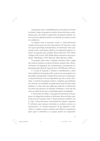 27
As pesquisas sobre a sociabilidade precoce da criança (ver fontes
já citadas), campo da pesquisa em pleno desenvolvimento, contri-
buíram para uma melhor compreensão da primeira infância. So-
bre este ponto, aplicações práticas na educação de crianças já estão
em andamento.
As relações entre as interações sociais e o desenvolvimento
cognitivo fazem parte de temas característicos de Vygotsky e estão
em voga na psicologia contemporânea, na intersecção entre a psi-
cologia social e a psicologia cognitiva, com aplicações práticas evi-
dentes na educação (por exemplo: Perret-Clermont, 1979; Doise
e Mugny, 1981; Cresas, 1987; Hinde, Perret-Clermont e Stevenson-
Hinde, 1988; Rubcov, 1987; Wertsch, 1985a; Wertsch, 1985b).
As pesquisas atuais sobre a mediação semiótica, sobre o papel
dos sistemas semióticos no desenvolvimento mental, sobre o desen-
volvimento da linguagem são, evidentemente, extremamente in-
fluenciadas pelas ideias de Vygostsky (Ivic, 1978; Wertsch, 1983 etc.).
3. A teoria de Vygotsky é, histórica e cientificamente, a única
fonte significativa de pesquisa sobre os processos metacognitivos na
psicologia contemporânea. O papel desses processos na educação e
no desenvolvimento é de uma importância que não se pode subes-
timar. A ausência de pesquisas teóricas e empíricas, que poderiam,
não obstante, ser concebidas no quadro dessa teoria de forma muito
produtiva, é a única razão que explica que ainda não se tenha levado
em conta esses processos na educação. Entretanto, é certo que eles
estão na ordem do dia tanto na psicologia, quanto na pedagogia.
4. Uma matriz de análise e uma gama de instrumentos de pes-
quisa e de diagnóstico podem ser facilmente desenvolvidas a par-
tir das teses de Vygotsky sobre o “desenvolvimento artificial”, isto
é, sobre o desenvolvimento sociocultural das funções cognitivas.
É suficiente, para começar, inventariar os auxiliares externos, os
instrumentos e as “técnicas interiores” de que dispõem os indi-
víduos e os grupos sociais e culturais, para elaborar os parâmetros
pelos quais os indivíduos e os grupos podem ser comparados
Vygotsky_NM.pmd 21/10/2010, 09:5527
 