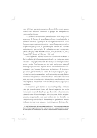 28
entre si. É claro que tais instrumentos, desenvolvidos em um quadro
teórico dessa natureza, eliminarão os perigos das interpretações
racistas e chauvinistas.
5. A partir dos dois modelos já mencionados neste artigo, toda
uma gama de formas de aprendizagem foram conceitualizadas a
partir das ideias de Vygotsky ou de ideias próximas às dele. Essas
formas compreendem, entre outras, a aprendizagem cooperativa,
a aprendizagem guiada, a aprendizagem fundada no conflito
sociocognitivo, a construção de conhecimentos em comum, etc.
(Doise e Mugny, 1981; Perret-Clermont, 1979; Stambak et al., 1983;
Cresas, 1987; Brown e Palincsar, 1986; etc.).
6. O surgimento recente das mídias audiovisuais modernas e
das tecnologias de informação, suas aplicações no ensino, seu papel,
em curto e longo prazos na vida das crianças levantam problemas
novos e sérios. Que instrumento será mais pertinente e mais útil
para as pesquisas sobre o impacto desses novos instrumentos cul-
turais para o ser humano do que uma teoria como a de Vygotsky,
que coloca, precisamente, no centro de suas preocupações, o pa-
pel dos instrumentos da cultura no desenvolvimento psicológico,
histórico e ontogenético? Esta teoria oferece um quadro conceitual
ideal para essas pesquisas, mas falta ainda um trabalho árduo para
ser completado para torná-la operacional na condução de pesquisas
empíricas6
.
Se passarmos agora à crítica às ideias de Vygotsky, a primeira
coisa que vem em mente é que, sob diversos aspectos, sua teoria
permaneceu no estado de esboço, que ela nem foi suficientemente
elaborada, nem desenvolvida para ser operacional. Muito frequen-
temente, em particular, suas teses teóricas não são ilustradas ou
completadas por elaborações metodológicas apropriadas. Não se
poderiam imputar essas lacunas a Vygotsky, e seus discípulos fre-
6
Em uma tese defendida na Universidade de Belgrado, N Koraç (As mídias visuais e o
desenvolvimento cognitivo) demonstrou empiricamente como as especificidades do meio
em vídeo podem ser utilizadas para influenciar o desenvolvimento cognitivo da criança.
Vygotsky_NM.pmd 21/10/2010, 09:5528
 