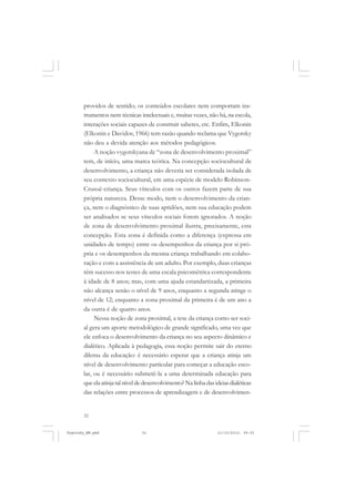 32
providos de sentido; os conteúdos escolares nem comportam ins-
trumentos nem técnicas intelectuais e, muitas vezes, não há, na escola,
interações sociais capazes de construir saberes, etc. Enfim, Elkonin
(Elkonin e Davidov, 1966) tem razão quando reclama que Vygotsky
não deu a devida atenção aos métodos pedagógicos.
A noção vygotskyana de “zona de desenvolvimento proximal”
tem, de início, uma marca teórica. Na concepção sociocultural de
desenvolvimento, a criança não deveria ser considerada isolada de
seu contexto sociocultural, em uma espécie de modelo Robinson-
Crusoé-criança. Seus vínculos com os outros fazem parte de sua
própria natureza. Desse modo, nem o desenvolvimento da crian-
ça, nem o diagnóstico de suas aptidões, nem sua educação podem
ser analisados se seus vínculos sociais forem ignorados. A noção
de zona de desenvolvimento proximal ilustra, precisamente, esta
concepção. Esta zona é definida como a diferença (expressa em
unidades de tempo) entre os desempenhos da criança por si pró-
pria e os desempenhos da mesma criança trabalhando em colabo-
ração e com a assistência de um adulto. Por exemplo, duas crianças
têm sucesso nos testes de uma escala psicométrica correspondente
à idade de 8 anos; mas, com uma ajuda estandartizada, a primeira
não alcança senão o nível de 9 anos, enquanto a segunda atinge o
nível de 12; enquanto a zona proximal da primeira é de um ano a
da outra é de quatro anos.
Nessa noção de zona proximal, a tese da criança como ser soci-
al gera um aporte metodológico de grande significado, uma vez que
ele enfoca o desenvolvimento da criança no seu aspecto dinâmico e
dialético. Aplicada à pedagogia, essa noção permite sair do eterno
dilema da educação: é necessário esperar que a criança atinja um
nível de desenvolvimento particular para começar a educação esco-
lar, ou é necessário submetê-la a uma determinada educação para
queelaatinjatalníveldedesenvolvimento?Nalinhadasideiasdialéticas
das relações entre processos de aprendizagem e de desenvolvimen-
Vygotsky_NM.pmd 21/10/2010, 09:5532
 