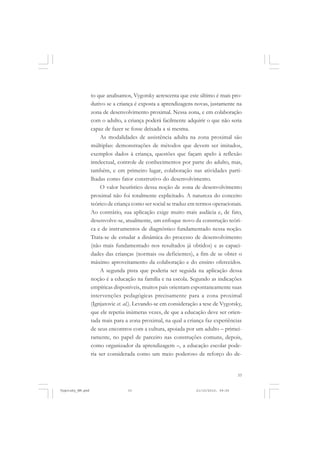 33
to que analisamos, Vygotsky acrescenta que este último é mais pro-
dutivo se a criança é exposta a aprendizagens novas, justamente na
zona de desenvolvimento proximal. Nessa zona, e em colaboração
com o adulto, a criança poderá facilmente adquirir o que não seria
capaz de fazer se fosse deixada a si mesma.
As modalidades de assistência adulta na zona proximal são
múltiplas: demonstrações de métodos que devem ser imitados,
exemplos dados à criança, questões que façam apelo à reflexão
intelectual, controle de conhecimentos por parte do adulto, mas,
também, e em primeiro lugar, colaboração nas atividades parti-
lhadas como fator construtivo do desenvolvimento.
O valor heurístico dessa noção de zona de desenvolvimento
proximal não foi totalmente explicitado. A natureza do conceito
teórico de criança como ser social se traduz em termos operacionais.
Ao contrário, sua aplicação exige muito mais audácia e, de fato,
desenvolve-se, atualmente, um enfoque novo da construção teóri-
ca e de instrumentos de diagnóstico fundamentado nessa noção.
Trata-se de estudar a dinâmica do processo de desenvolvimento
(não mais fundamentado nos resultados já obtidos) e as capaci-
dades das crianças (normais ou deficientes), a fim de se obter o
máximo aproveitamento da colaboração e do ensino oferecidos.
A segunda pista que poderia ser seguida na aplicação dessa
noção é a educação na família e na escola. Segundo as indicações
empíricas disponíveis, muitos pais orientam espontaneamente suas
intervenções pedagógicas precisamente para a zona proximal
(Ignjatovic et. al.). Levando-se em consideração a tese de Vygotsky,
que ele repetiu inúmeras vezes, de que a educação deve ser orien-
tada mais para a zona proximal, na qual a criança faz experiências
de seus encontros com a cultura, apoiada por um adulto – primei-
ramente, no papel de parceiro nas construções comuns, depois,
como organizador da aprendizagem –, a educação escolar pode-
ria ser considerada como um meio poderoso de reforço do de-
Vygotsky_NM.pmd 21/10/2010, 09:5533
 