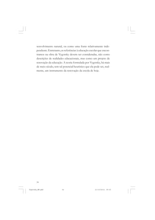 34
senvolvimento natural, ou como uma fonte relativamente inde-
pendente. Entretanto, as referências à educação escolar que encon-
tramos na obra de Vygotsky devem ser consideradas, não como
descrições de realidades educacionais, mas como um projeto de
renovação da educação. A teoria formulada por Vygotsky, há mais
de meio século, tem tal potencial heurístico que ela pode ser, real-
mente, um instrumento da renovação da escola de hoje.
Vygotsky_NM.pmd 21/10/2010, 09:5534
 
