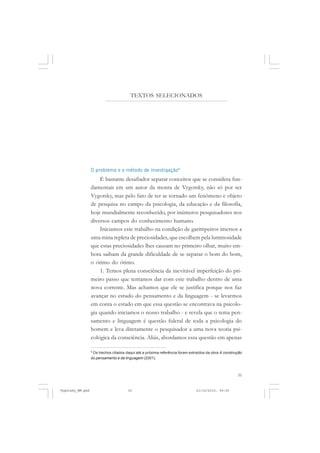 35
TEXTOS SELECIONADOS
O problema e o método de investigação8
É bastante desafiador separar conceitos que se considera fun-
damentais em um autor da monta de Vygotsky, não só por ser
Vygotsky, mas pelo fato de ter se tornado um fenômeno e objeto
de pesquisa no campo da psicologia, da educação e da filosofia,
hoje mundialmente reconhecido, por inúmeros pesquisadores nos
diversos campos do conhecimento humano.
Iniciamos este trabalho na condição de garimpeiros imersos a
uma mina repleta de preciosidades, que escolhem pela luminosidade
que estas preciosidades lhes causam no primeiro olhar, muito em-
bora saibam da grande dificuldade de se separar o bom do bom,
o ótimo do ótimo.
1. Temos plena consciência da inevitável imperfeição do pri-
meiro passo que tentamos dar com este trabalho dentro de uma
nova corrente. Mas achamos que ele se justifica porque nos faz
avançar no estudo do pensamento e da linguagem - se levarmos
em conta o estado em que essa questão se encontrava na psicolo-
gia quando iniciamos o nosso trabalho - e revela que o tema pen-
samento e linguagem é questão fulcral de toda a psicologia do
homem e leva diretamente o pesquisador a uma nova teoria psi-
cológica da consciência. Aliás, abordamos essa questão em apenas
8
Os trechos citados daqui até a próxima referência foram extraídos da obra A construção
do pensamento e da linguagem (2001).
Vygotsky_NM.pmd 21/10/2010, 09:5535
 