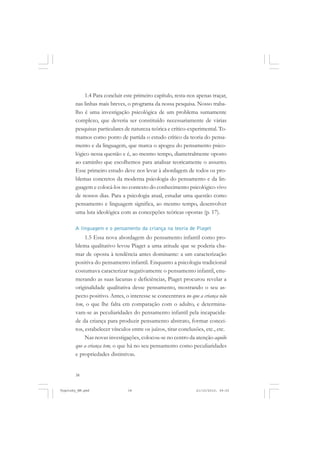 38
1.4 Para concluir este primeiro capítulo, resta-nos apenas traçar,
nas linhas mais breves, o programa da nossa pesquisa. Nosso traba-
lho é uma investigação psicológica de um problema sumamente
complexo, que deveria ser constituído necessariamente de várias
pesquisas particulares de natureza teórica e crítico-experimental. To-
mamos como ponto de partida o estudo crítico da teoria do pensa-
mento e da linguagem, que marca o apogeu do pensamento psico-
lógico nessa questão e é, ao mesmo tempo, diametralmente oposto
ao caminho que escolhemos para analisar teoricamente o assunto.
Esse primeiro estudo deve nos levar à abordagem de todos os pro-
blemas concretos da moderna psicologia do pensamento e da lin-
guagem e colocá-los no contexto do conhecimento psicológico vivo
de nossos dias. Para a psicologia atual, estudar uma questão como
pensamento e linguagem significa, ao mesmo tempo, desenvolver
uma luta ideológica com as concepções teóricas opostas (p. 17).
A linguagem e o pensamento da criança na teoria de Piaget
1.5 Essa nova abordagem do pensamento infantil como pro-
blema qualitativo levou Piaget a uma atitude que se poderia cha-
mar de oposta à tendência antes dominante: a um caracterização
positiva do pensamento infantil. Enquanto a psicologia tradicional
costumava caracterizar negativamente o pensamento infantil, enu-
merando as suas lacunas e deficiências, Piaget procurou revelar a
originalidade qualitativa desse pensamento, mostrando o seu as-
pecto positivo. Antes, o interesse se concentrava no que a criança não
tem, o que lhe falta em comparação com o adulto, e determina-
vam-se as peculiaridades do pensamento infantil pela incapacida-
de da criança para produzir pensamento abstrato, formar concei-
tos, estabelecer vínculos entre os juízos, tirar conclusões, etc., etc.
Nas novas investigações, colocou-se no centro da atenção aquilo
que a criança tem, o que há no seu pensamento como peculiaridades
e propriedades distintivas.
Vygotsky_NM.pmd 21/10/2010, 09:5538
 