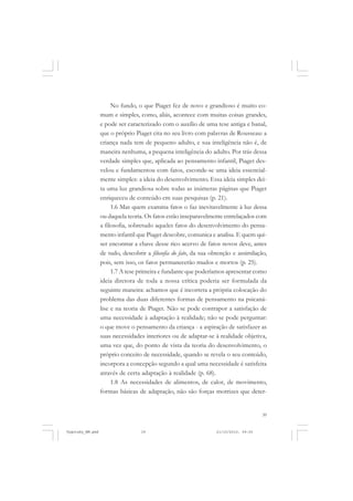 39
No fundo, o que Piaget fez de novo e grandioso é muito co-
mum e simples, como, aliás, acontece com muitas coisas grandes,
e pode ser caracterizado com o auxílio de uma tese antiga e banal,
que o próprio Piaget cita no seu livro com palavras de Rousseau: a
criança nada tem de pequeno adulto, e sua inteligência não é, de
maneira nenhuma, a pequena inteligência do adulto. Por trás dessa
verdade simples que, aplicada ao pensamento infantil, Piaget des-
velou e fundamentou com fatos, esconde-se uma ideia essencial-
mente simples: a ideia do desenvolvimento. Essa ideia simples dei-
ta uma luz grandiosa sobre todas as inúmeras páginas que Piaget
enriqueceu de conteúdo em suas pesquisas (p. 21).
1.6 Mas quem examina fatos o faz inevitavelmente à luz dessa
ou daquela teoria. Os fatos estão inseparavelmente entrelaçados com
a filosofia, sobretudo aqueles fatos do desenvolvimento do pensa-
mento infantil que Piaget descobre, comunica e analisa. E quem qui-
ser encontrar a chave desse rico acervo de fatos novos deve, antes
de tudo, descobrir a filosofia do fato, da sua obtenção e assimilação,
pois, sem isso, os fatos permanecerão mudos e mortos (p. 25).
1.7 A tese primeira e fundante que poderíamos apresentar como
ideia diretora de toda a nossa crítica poderia ser formulada da
seguinte maneira: achamos que é incorreta a própria colocação do
problema das duas diferentes formas de pensamento na psicaná-
lise e na teoria de Piaget. Não se pode contrapor a satisfação de
uma necessidade à adaptação à realidade; não se pode perguntar:
o que move o pensamento da criança - a aspiração de satisfazer as
suas necessidades interiores ou de adaptar-se à realidade objetiva,
uma vez que, do ponto de vista da teoria do desenvolvimento, o
próprio conceito de necessidade, quando se revela o seu conteúdo,
incorpora a concepção segundo a qual uma necessidade é satisfeita
através de certa adaptação à realidade (p. 68).
1.8 As necessidades de alimentos, de calor, de movimento,
formas básicas de adaptação, não são forças motrizes que deter-
Vygotsky_NM.pmd 21/10/2010, 09:5539
 